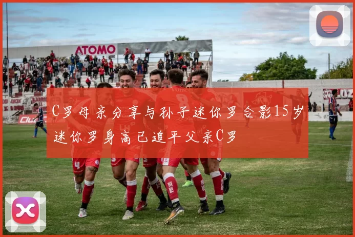 C罗母亲分享与孙子迷你罗合影15岁迷你罗身高已追平父亲C罗