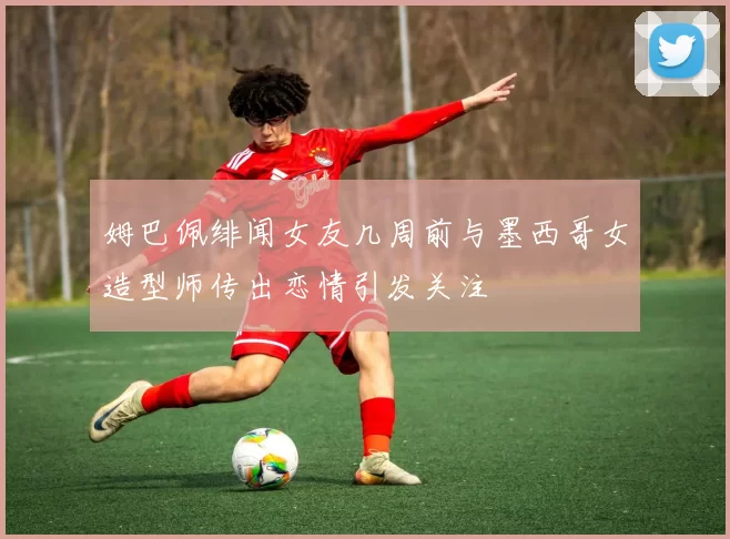 姆巴佩绯闻女友几周前与墨西哥女造型师传出恋情引发关注