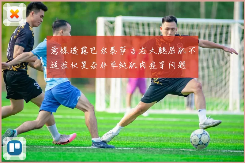 意媒透露巴尔泰萨吉右大腿屈肌不适症状复杂非单纯肌肉痉挛问题