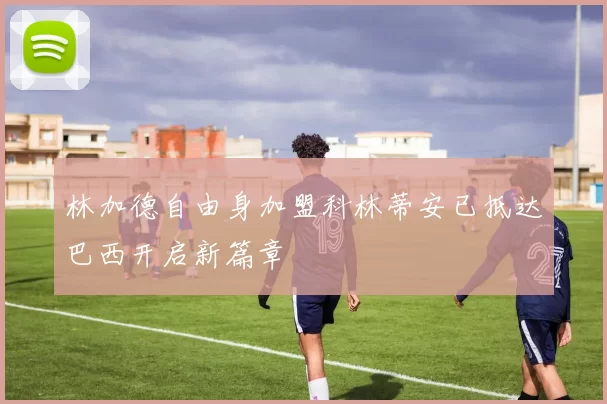 林加德自由身加盟科林蒂安已抵达巴西开启新篇章