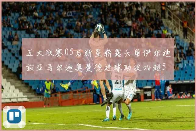 五大联赛05后新星崭露头角伊尔迪兹亚马尔迪奥曼德进球助攻均超5