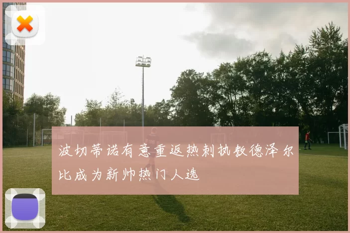 波切蒂诺有意重返热刺执教德泽尔比成为新帅热门人选