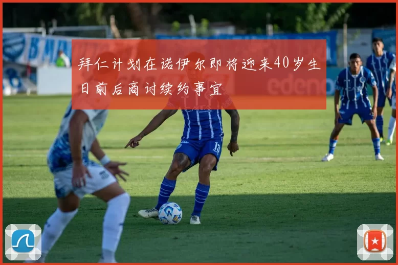 拜仁计划在诺伊尔即将迎来40岁生日前后商讨续约事宜