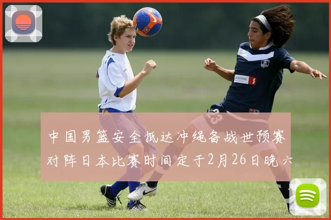 中国男篮安全抵达冲绳备战世预赛对阵日本比赛时间定于2月26日晚六点五分
