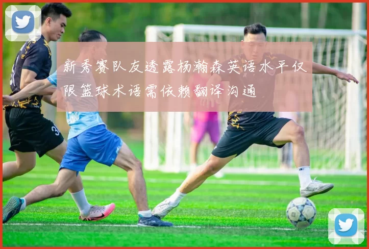 新秀赛队友透露杨瀚森英语水平仅限篮球术语需依赖翻译沟通