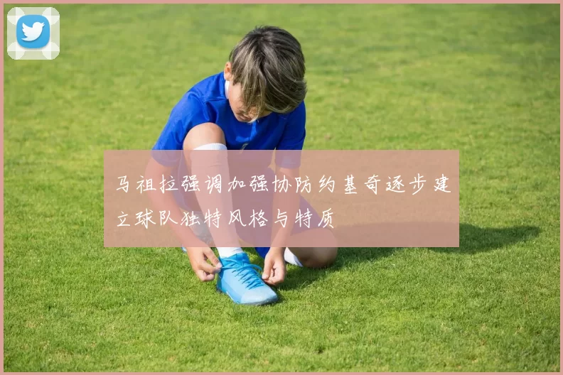 马祖拉强调加强协防约基奇逐步建立球队独特风格与特质