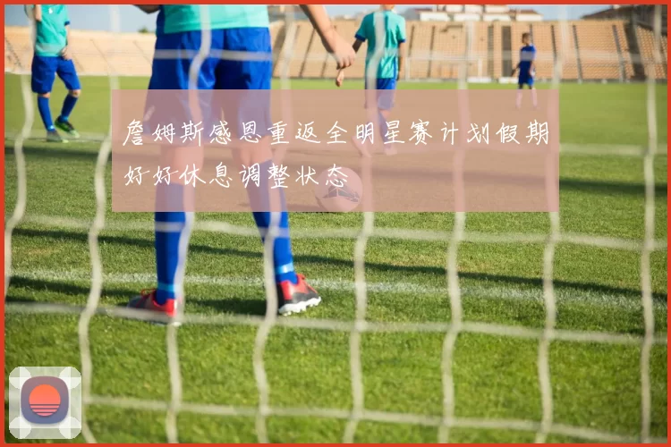 詹姆斯感恩重返全明星赛计划假期好好休息调整状态