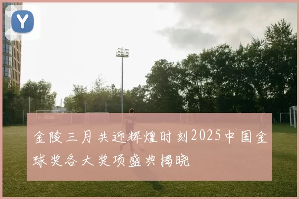 金陵三月共迎辉煌时刻2025中国金球奖各大奖项盛典揭晓